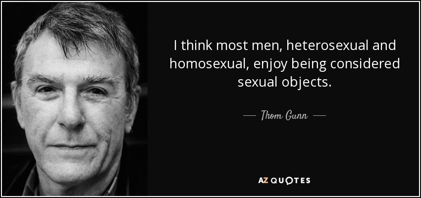 I think most men, heterosexual and homosexual, enjoy being considered sexual objects. - Thom Gunn