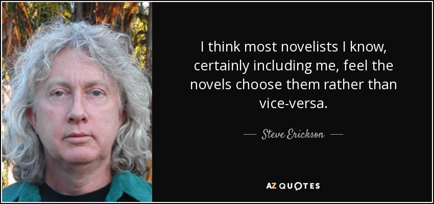 I think most novelists I know, certainly including me, feel the novels choose them rather than vice-versa. - Steve Erickson