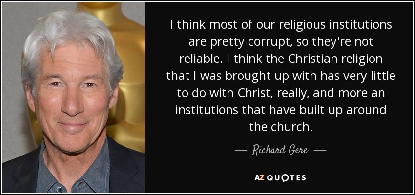 I think most of our religious institutions are pretty corrupt, so they're not reliable. I think the Christian religion that I was brought up with has very little to do with Christ, really, and more an institutions that have built up around the church. - Richard Gere