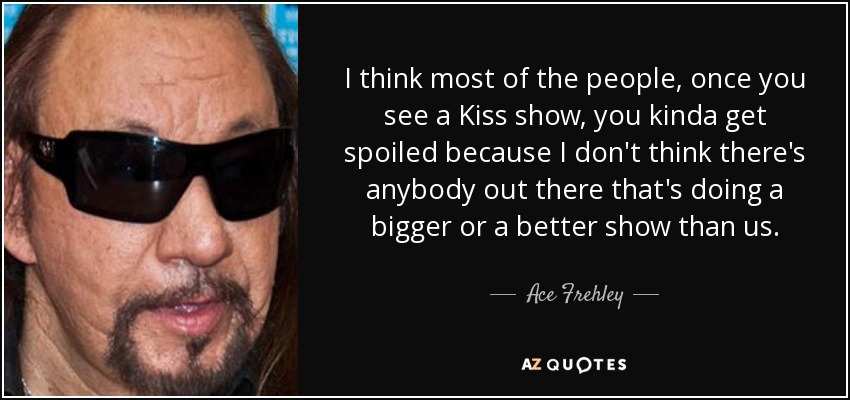 I think most of the people, once you see a Kiss show, you kinda get spoiled because I don't think there's anybody out there that's doing a bigger or a better show than us. - Ace Frehley