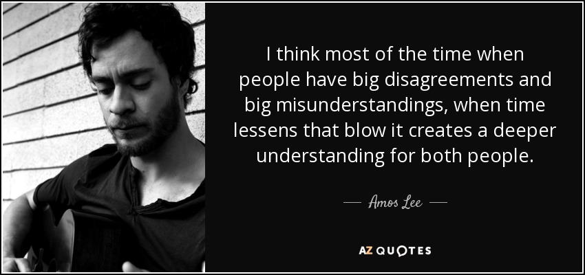 I think most of the time when people have big disagreements and big misunderstandings, when time lessens that blow it creates a deeper understanding for both people. - Amos Lee