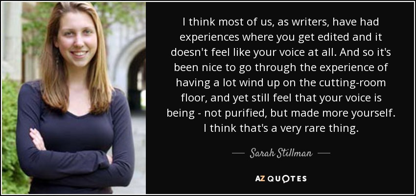 I think most of us, as writers, have had experiences where you get edited and it doesn't feel like your voice at all. And so it's been nice to go through the experience of having a lot wind up on the cutting-room floor, and yet still feel that your voice is being - not purified, but made more yourself. I think that's a very rare thing. - Sarah Stillman