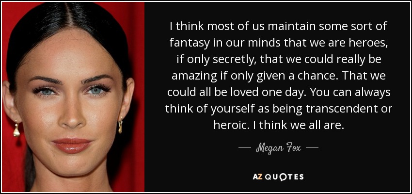 I think most of us maintain some sort of fantasy in our minds that we are heroes, if only secretly, that we could really be amazing if only given a chance. That we could all be loved one day. You can always think of yourself as being transcendent or heroic. I think we all are. - Megan Fox