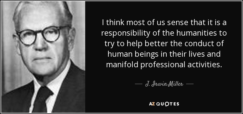 I think most of us sense that it is a responsibility of the humanities to try to help better the conduct of human beings in their lives and manifold professional activities. - J. Irwin Miller