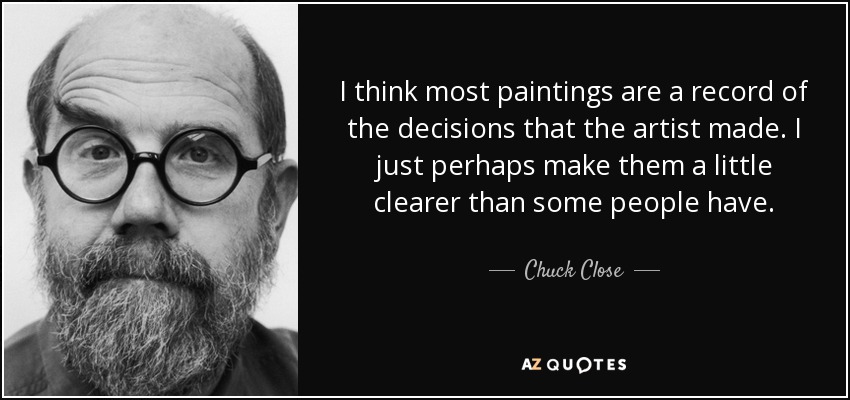 I think most paintings are a record of the decisions that the artist made. I just perhaps make them a little clearer than some people have. - Chuck Close