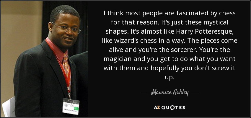 I think most people are fascinated by chess for that reason. It's just these mystical shapes. It's almost like Harry Potteresque, like wizard's chess in a way. The pieces come alive and you're the sorcerer. You're the magician and you get to do what you want with them and hopefully you don't screw it up. - Maurice Ashley
