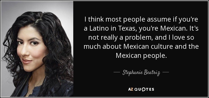 I think most people assume if you're a Latino in Texas, you're Mexican. It's not really a problem, and I love so much about Mexican culture and the Mexican people. - Stephanie Beatriz
