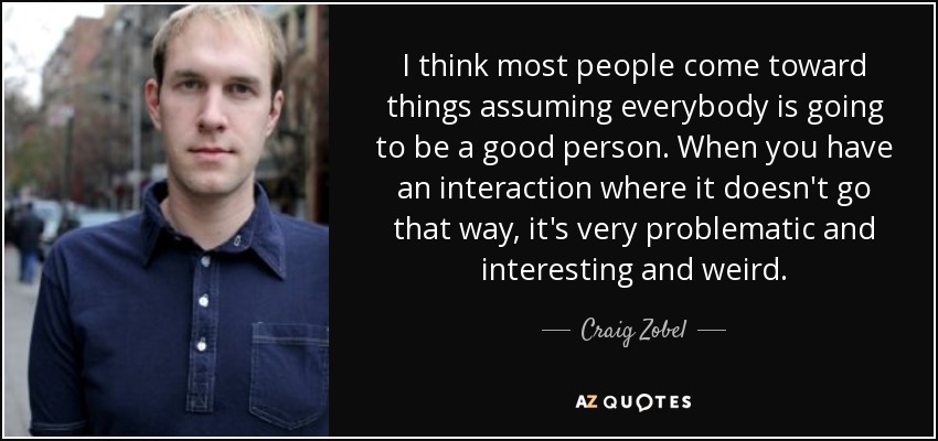 I think most people come toward things assuming everybody is going to be a good person. When you have an interaction where it doesn't go that way, it's very problematic and interesting and weird. - Craig Zobel