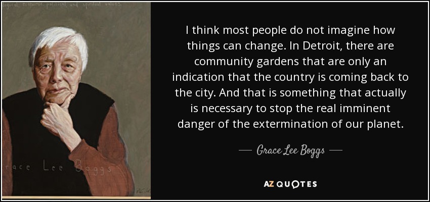 I think most people do not imagine how things can change. In Detroit, there are community gardens that are only an indication that the country is coming back to the city. And that is something that actually is necessary to stop the real imminent danger of the extermination of our planet. - Grace Lee Boggs