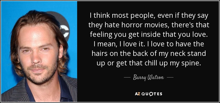 I think most people, even if they say they hate horror movies, there's that feeling you get inside that you love. I mean, I love it. I love to have the hairs on the back of my neck stand up or get that chill up my spine. - Barry Watson