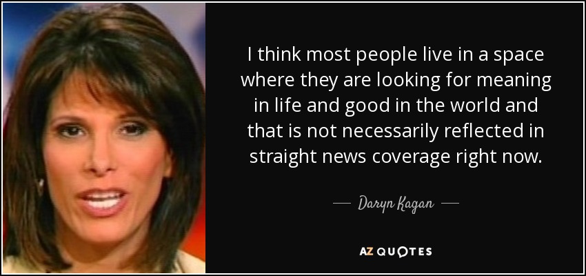I think most people live in a space where they are looking for meaning in life and good in the world and that is not necessarily reflected in straight news coverage right now. - Daryn Kagan