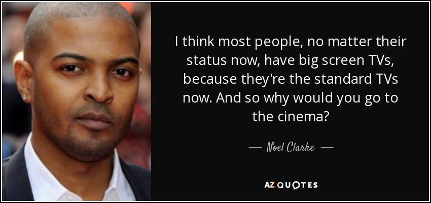 I think most people, no matter their status now, have big screen TVs, because they're the standard TVs now. And so why would you go to the cinema? - Noel Clarke