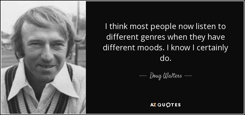 I think most people now listen to different genres when they have different moods. I know I certainly do. - Doug Walters
