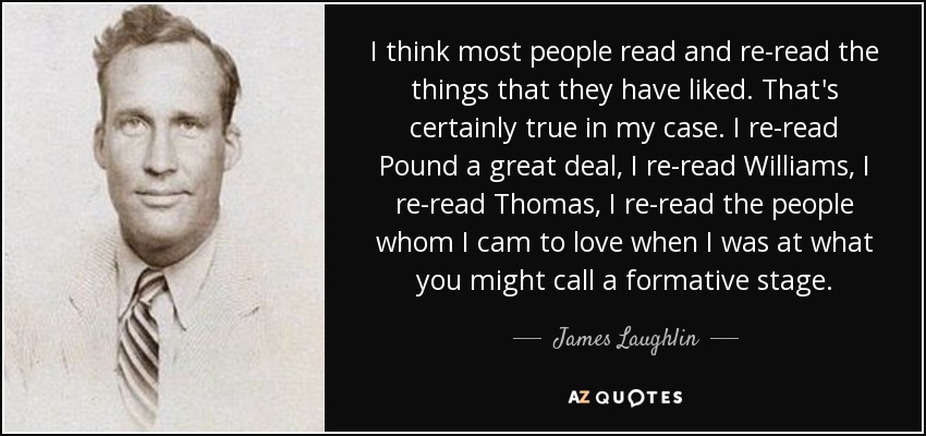 I think most people read and re-read the things that they have liked. That's certainly true in my case. I re-read Pound a great deal, I re-read Williams, I re-read Thomas, I re-read the people whom I cam to love when I was at what you might call a formative stage. - James Laughlin