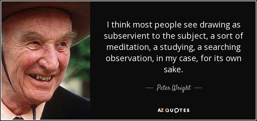 I think most people see drawing as subservient to the subject, a sort of meditation, a studying, a searching observation, in my case, for its own sake. - Peter Wright