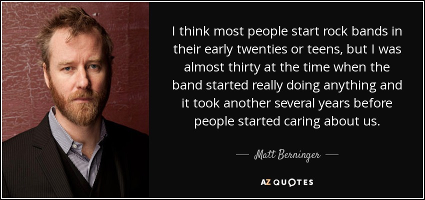 I think most people start rock bands in their early twenties or teens, but I was almost thirty at the time when the band started really doing anything and it took another several years before people started caring about us. - Matt Berninger