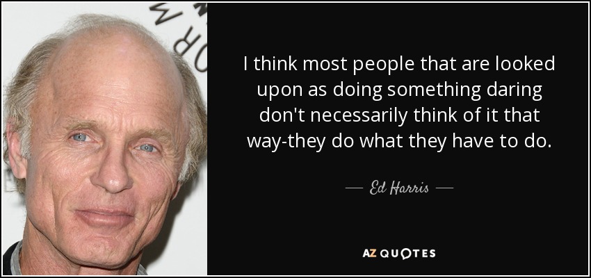 I think most people that are looked upon as doing something daring don't necessarily think of it that way-they do what they have to do. - Ed Harris