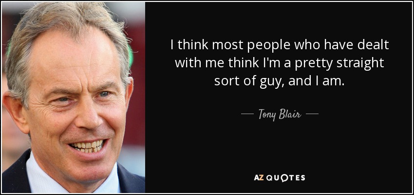 I think most people who have dealt with me think I'm a pretty straight sort of guy, and I am. - Tony Blair