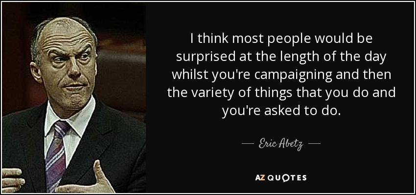 I think most people would be surprised at the length of the day whilst you're campaigning and then the variety of things that you do and you're asked to do. - Eric Abetz