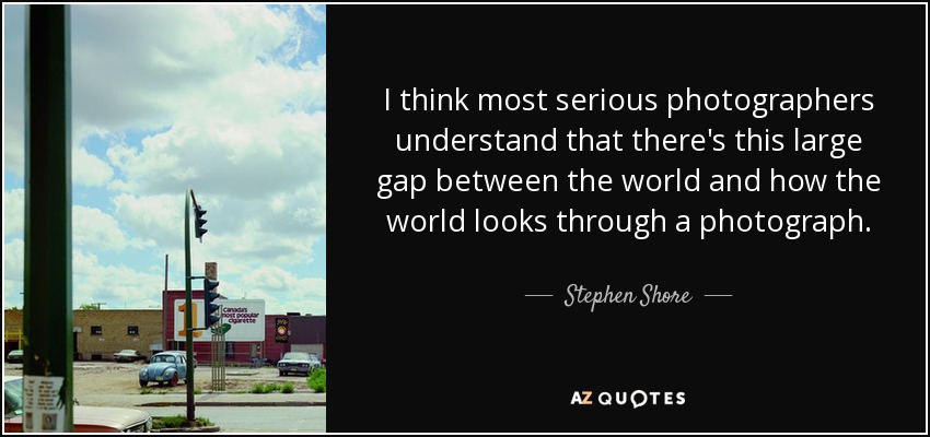 I think most serious photographers understand that there's this large gap between the world and how the world looks through a photograph. - Stephen Shore