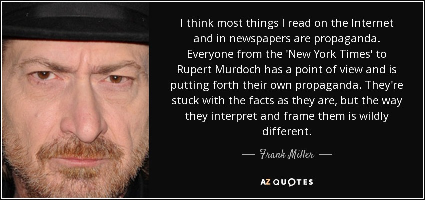 I think most things I read on the Internet and in newspapers are propaganda. Everyone from the 'New York Times' to Rupert Murdoch has a point of view and is putting forth their own propaganda. They're stuck with the facts as they are, but the way they interpret and frame them is wildly different. - Frank Miller