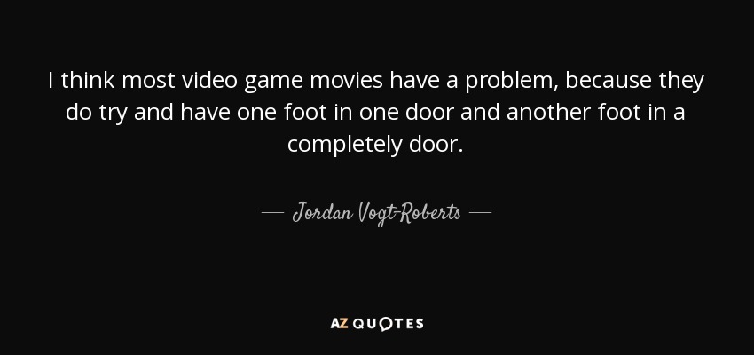 I think most video game movies have a problem, because they do try and have one foot in one door and another foot in a completely door. - Jordan Vogt-Roberts