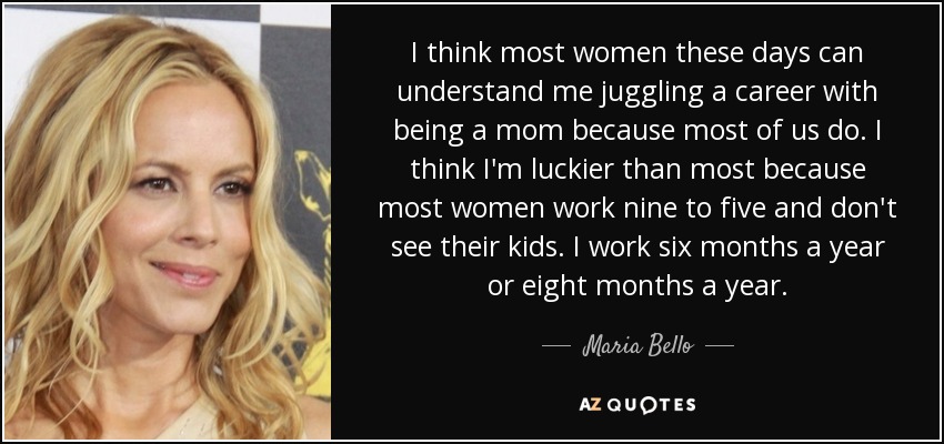 I think most women these days can understand me juggling a career with being a mom because most of us do. I think I'm luckier than most because most women work nine to five and don't see their kids. I work six months a year or eight months a year. - Maria Bello