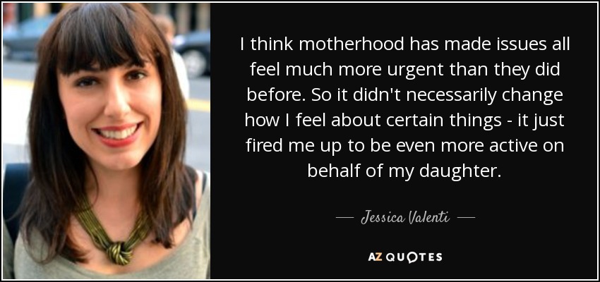 I think motherhood has made issues all feel much more urgent than they did before. So it didn't necessarily change how I feel about certain things - it just fired me up to be even more active on behalf of my daughter. - Jessica Valenti