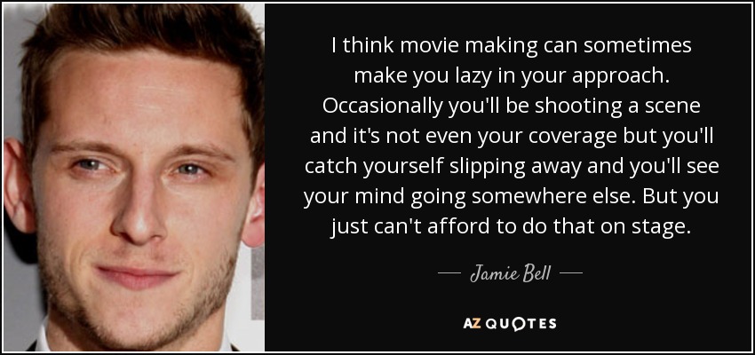 I think movie making can sometimes make you lazy in your approach. Occasionally you'll be shooting a scene and it's not even your coverage but you'll catch yourself slipping away and you'll see your mind going somewhere else. But you just can't afford to do that on stage. - Jamie Bell