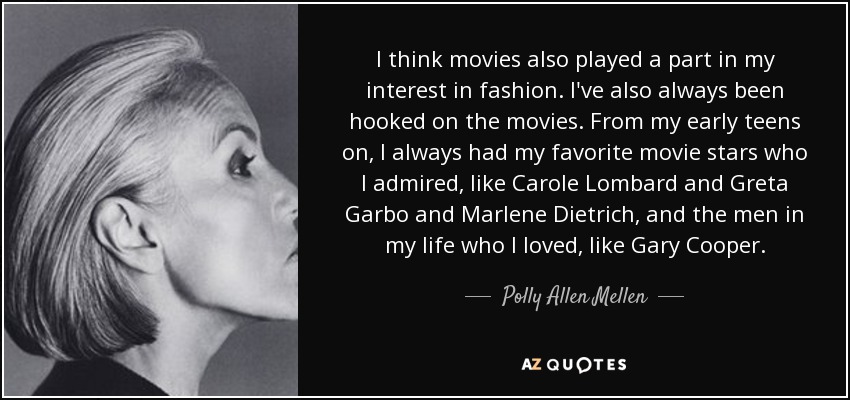 I think movies also played a part in my interest in fashion. I've also always been hooked on the movies. From my early teens on, I always had my favorite movie stars who I admired, like Carole Lombard and Greta Garbo and Marlene Dietrich, and the men in my life who I loved, like Gary Cooper. - Polly Allen Mellen