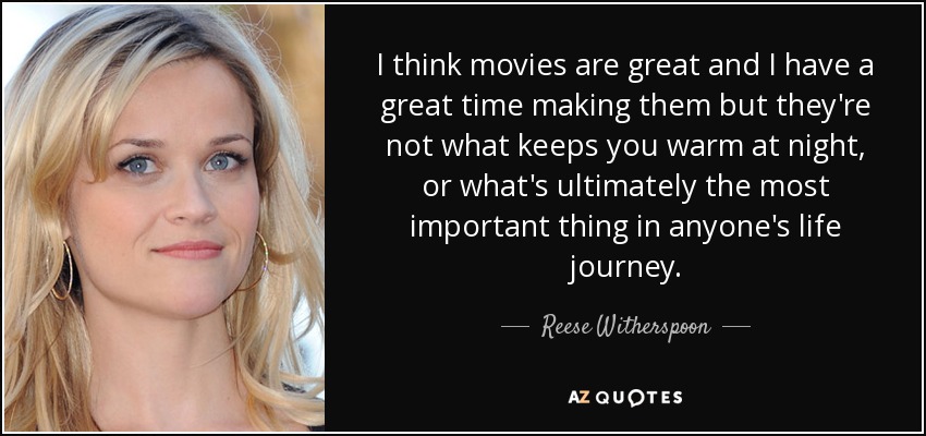 I think movies are great and I have a great time making them but they're not what keeps you warm at night, or what's ultimately the most important thing in anyone's life journey. - Reese Witherspoon