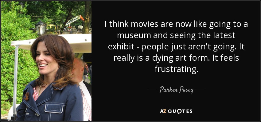 I think movies are now like going to a museum and seeing the latest exhibit - people just aren't going. It really is a dying art form. It feels frustrating. - Parker Posey