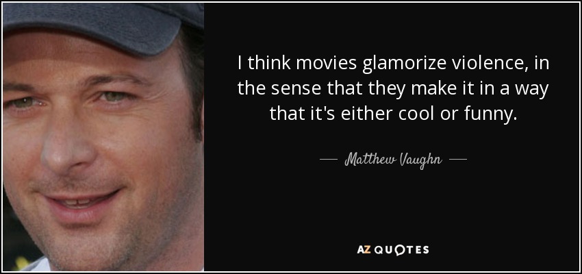 I think movies glamorize violence, in the sense that they make it in a way that it's either cool or funny. - Matthew Vaughn