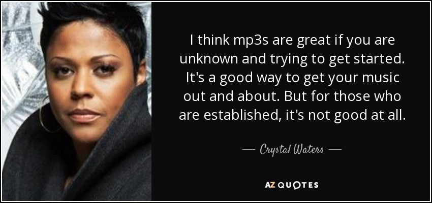 I think mp3s are great if you are unknown and trying to get started. It's a good way to get your music out and about. But for those who are established, it's not good at all. - Crystal Waters