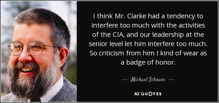 I think Mr. Clarke had a tendency to interfere too much with the activities of the CIA, and our leadership at the senior level let him interfere too much. So criticism from him I kind of wear as a badge of honor. - Michael Scheuer