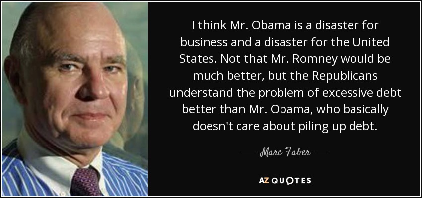 I think Mr. Obama is a disaster for business and a disaster for the United States. Not that Mr. Romney would be much better, but the Republicans understand the problem of excessive debt better than Mr. Obama, who basically doesn't care about piling up debt. - Marc Faber