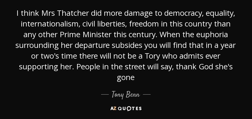 I think Mrs Thatcher did more damage to democracy, equality, internationalism, civil liberties, freedom in this country than any other Prime Minister this century. When the euphoria surrounding her departure subsides you will find that in a year or two's time there will not be a Tory who admits ever supporting her. People in the street will say, thank God she's gone - Tony Benn