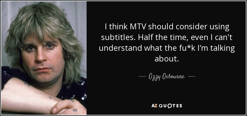 I think MTV should consider using subtitles. Half the time, even I can't understand what the fu*k I'm talking about. - Ozzy Osbourne