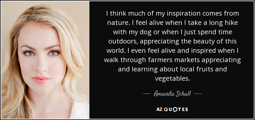 I think much of my inspiration comes from nature. I feel alive when I take a long hike with my dog or when I just spend time outdoors, appreciating the beauty of this world. I even feel alive and inspired when I walk through farmers markets appreciating and learning about local fruits and vegetables. - Amanda Schull