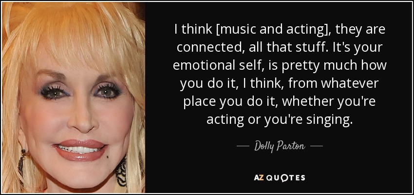 I think [music and acting], they are connected, all that stuff. It's your emotional self, is pretty much how you do it, I think, from whatever place you do it, whether you're acting or you're singing. - Dolly Parton