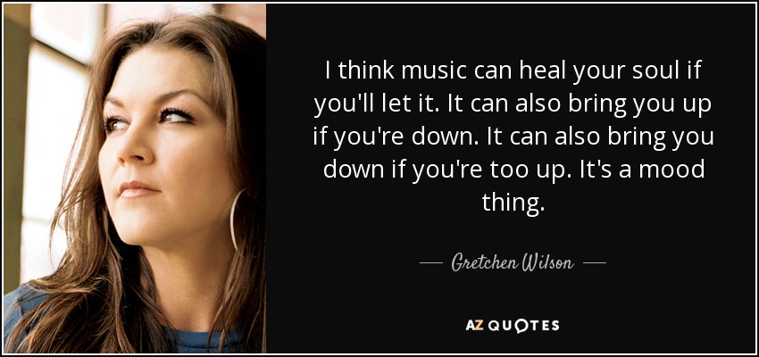 I think music can heal your soul if you'll let it. It can also bring you up if you're down. It can also bring you down if you're too up. It's a mood thing. - Gretchen Wilson