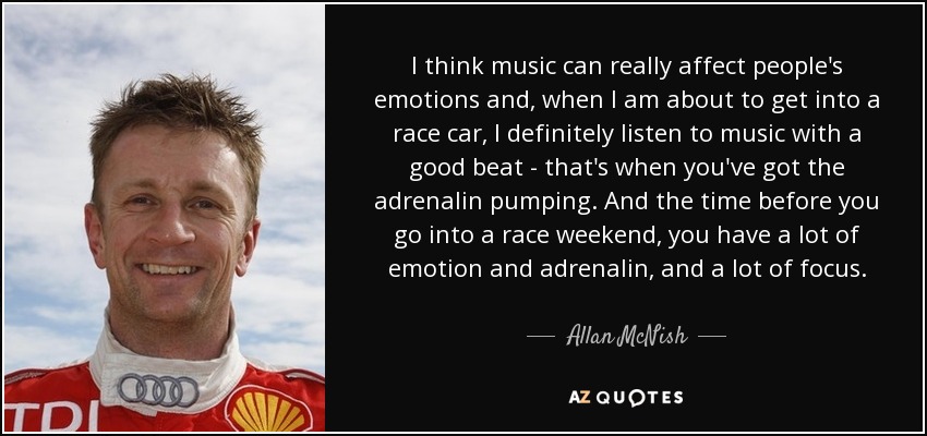 I think music can really affect people's emotions and, when I am about to get into a race car, I definitely listen to music with a good beat - that's when you've got the adrenalin pumping. And the time before you go into a race weekend, you have a lot of emotion and adrenalin, and a lot of focus. - Allan McNish