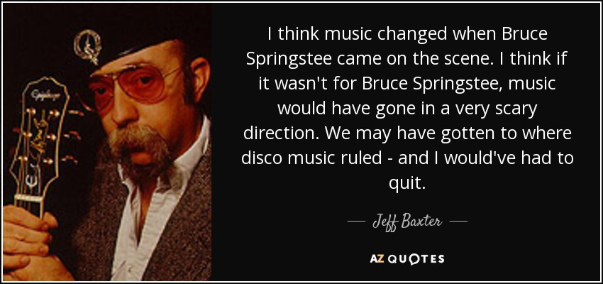 I think music changed when Bruce Springstee came on the scene. I think if it wasn't for Bruce Springstee, music would have gone in a very scary direction. We may have gotten to where disco music ruled - and I would've had to quit. - Jeff Baxter