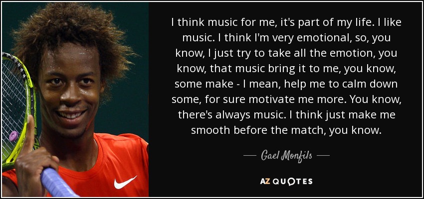 I think music for me, it's part of my life. I like music. I think I'm very emotional, so, you know, I just try to take all the emotion, you know, that music bring it to me, you know, some make - I mean, help me to calm down some, for sure motivate me more. You know, there's always music. I think just make me smooth before the match, you know. - Gael Monfils