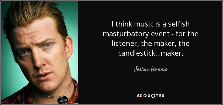 I think music is a selfish masturbatory event - for the listener, the maker, the candlestick...maker. - Joshua Homme