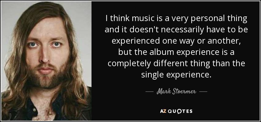 I think music is a very personal thing and it doesn't necessarily have to be experienced one way or another, but the album experience is a completely different thing than the single experience. - Mark Stoermer