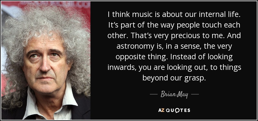 I think music is about our internal life. It’s part of the way people touch each other. That’s very precious to me. And astronomy is, in a sense, the very opposite thing. Instead of looking inwards, you are looking out, to things beyond our grasp. - Brian May