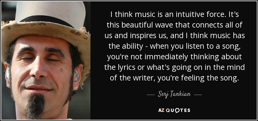 I think music is an intuitive force. It's this beautiful wave that connects all of us and inspires us, and I think music has the ability - when you listen to a song, you're not immediately thinking about the lyrics or what's going on in the mind of the writer, you're feeling the song. - Serj Tankian