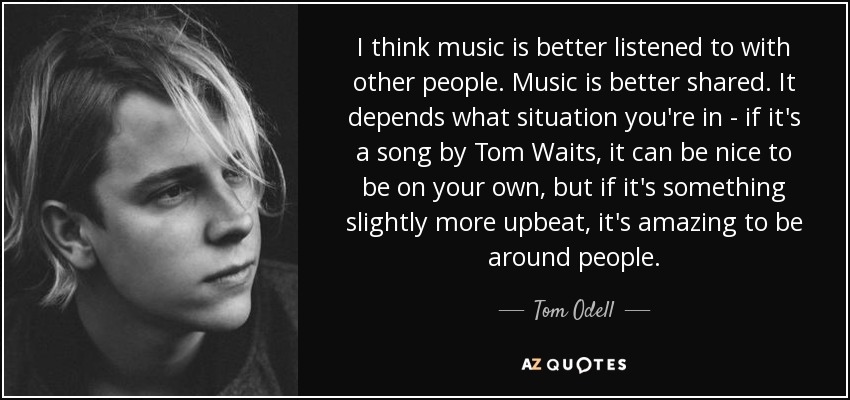I think music is better listened to with other people. Music is better shared. It depends what situation you're in - if it's a song by Tom Waits, it can be nice to be on your own, but if it's something slightly more upbeat, it's amazing to be around people. - Tom Odell