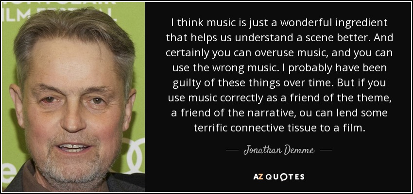 I think music is just a wonderful ingredient that helps us understand a scene better. And certainly you can overuse music, and you can use the wrong music. I probably have been guilty of these things over time. But if you use music correctly as a friend of the theme, a friend of the narrative, ou can lend some terrific connective tissue to a film. - Jonathan Demme